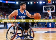 轮椅篮球赛事他与他秀个人技术——速度、智慧与热血交织的赛场传奇